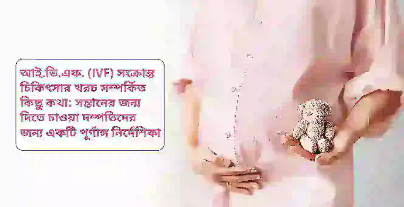 আই.ভি.এফ. (IVF) সংক্রান্ত চিকিৎসার খরচ সম্পর্কিত কিছু কথা: সন্তানের জন্ম দিতে চাওয়া দম্পতিদের জন্য একটি পূর্ণাঙ্গ নির্দেশিকা